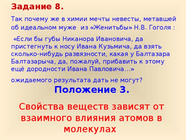 Задание 8. Так почему же в химии мечты невесты, метавшей об идеальном муже  из «Женитьбы» Н.В. Гоголя :  «Если бы губы Никанора Ивановича, да пристегнуть к носу Ивана Кузьмича, да взять сколько-нибудь развязности, какая у Балтазара Балтазарыча, да, пожалуй, прибавить к этому ещё дородности Ивана Павловича…» ожидаемого результата дать не могут?  Положение 3.  Свойства веществ зависят от взаимного влияния атомов в молекулах