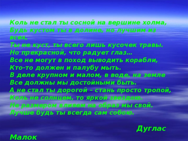 Коль не стал ты сосной на вершине холма, Будь кустом ты в долине, но лучшим из всех, Ты не куст, ты всего лишь кусочек травы. Но прекрасной, что радует глаз… Все не могут в поход выводить корабли, Кто-то должен и палубу мыть. В деле крупном и малом, в воде, на земле Все должны мы достойными быть. А не стал ты дорогой – стань просто тропой, Коль не солнцем, то яркой звездою. Не размером влияем на образ мы свой. Лучше будь ты всегда сам собою.   Дуглас Малок