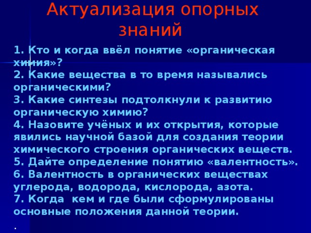 Актуализация опорных знаний 1. Кто и когда ввёл понятие «органическая химия»? 2. Какие вещества в то время назывались органическими? 3. Какие синтезы подтолкнули к развитию органическую химию? 4. Назовите учёных и их открытия, которые явились научной базой для создания теории химического строения органических веществ. 5. Дайте определение понятию «валентность». 6. Валентность в органических веществах углерода, водорода, кислорода, азота. 7. Когда кем и где были сформулированы основные положения данной теории. .