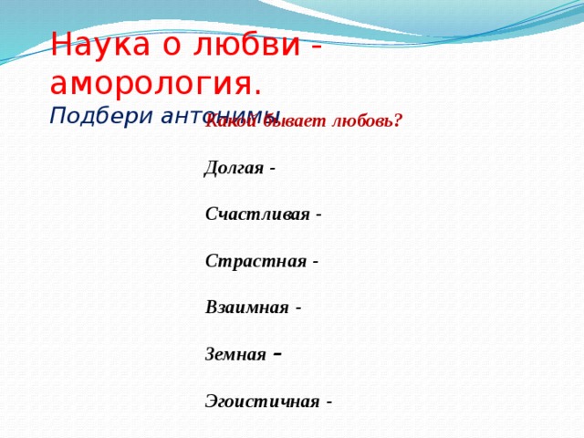 Наука о любви - аморология. Подбери антонимы . Какой бывает любовь?  Долгая -  Счастливая -  Страстная -  Взаимная -  Земная –   Эгоистичная -