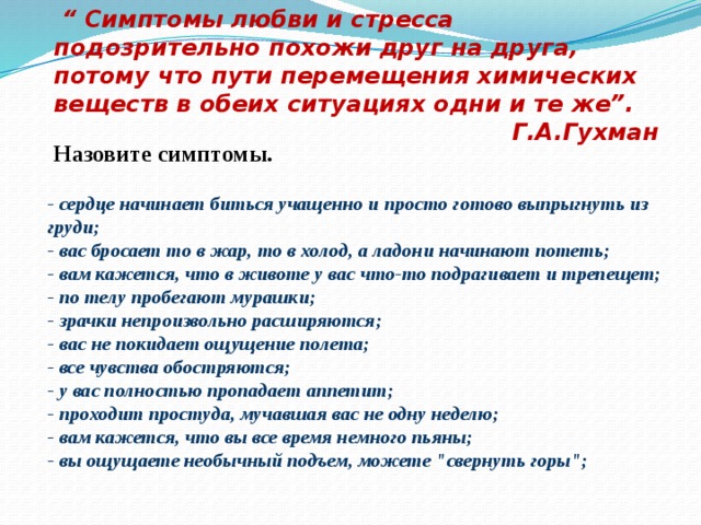 “ Симптомы любви и стресса подозрительно похожи друг на друга, потому что пути перемещения химических веществ в обеих ситуациях одни и те же”. Г.А.Гухман Назовите симптомы. - сердце начинает биться учащенно и просто готово выпрыгнуть из груди;  - вас бросает то в жар, то в холод, а ладони начинают потеть;  - вам кажется, что в животе у вас что-то подрагивает и трепещет;  - по телу пробегают мурашки;  - зрачки непроизвольно расширяются;  - вас не покидает ощущение полета;  - все чувства обостряются;  - у вас полностью пропадает аппетит;  - проходит простуда, мучавшая вас не одну неделю;  - вам кажется, что вы все время немного пьяны;  - вы ощущаете необычный подъем, можете 