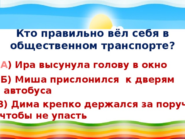 Кто правильно вёл себя в общественном транспорте?   А ) Ира высунула голову в окно Б) Миша прислонился к дверям  автобуса В) Дима крепко держался за поручень,  чтобы не упасть 