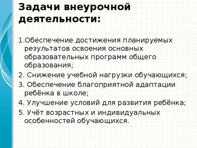 Задачи внеурочной деятельности:   1.Обеспечение достижения планируемых результатов освоения основных образовательных программ общего образования; 2. Снижение учебной нагрузки обучающихся; 3. Обеспечение благоприятной адаптации ребёнка в школе; 4. Улучшение условий для развития ребёнка; 5. Учёт возрастных и индивидуальных особенностей обучающихся. 