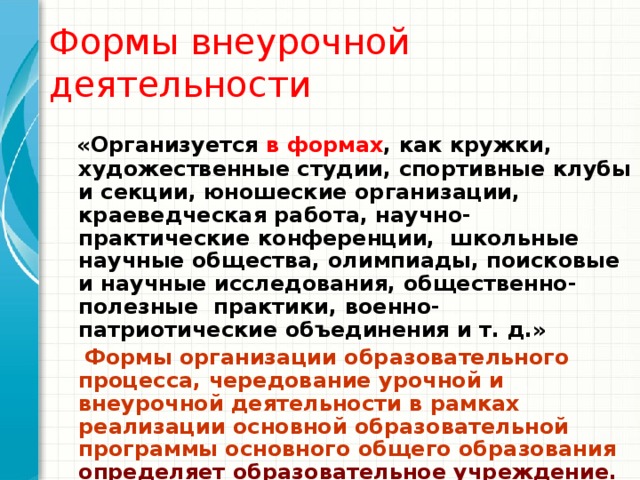 Формы внеурочной деятельности   «Организуется в формах , как кружки, художественные студии, спортивные клубы и секции, юношеские организации, краеведческая работа, научно-практические конференции,  школьные научные общества, олимпиады, поисковые и научные исследования, общественно-полезные  практики, военно- патриотические объединения и т. д.»  Формы организации образовательного процесса, чередование урочной и внеурочной деятельности в рамках реализации основной образовательной программы основного общего образования  определяет образовательное учреждение. 