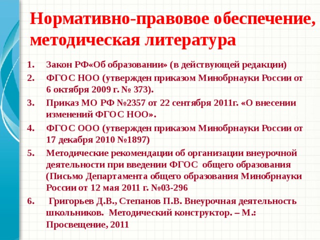 Нормативно-правовое обеспечение, методическая литература Закон РФ«Об образовании» (в действующей редакции) ФГОС НОО (утвержден приказом Минобрнауки России от 6 октября 2009 г. № 373). Приказ МО РФ №2357 от 22 сентября 2011г. «О внесении изменений ФГОС НОО». ФГОС ООО (утвержден приказом Минобрнауки России от 17 декабря 2010 №1897) Методические рекомендации об организации внеурочной деятельности при введении ФГОС общего образования (Письмо Департамента общего образования Минобрнауки России от 12 мая 2011 г. №03-296 6. Григорьев Д.В., Степанов П.В. Внеурочная деятельность школьников. Методический конструктор. – М.: Просвещение, 2011     