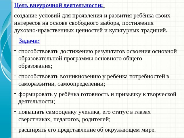 Цель внеурочной деятельности:  создание условий для проявления и развития ребёнка своих интересов на основе свободного выбора, постижения духовно-нравственных ценностей и культурных традиций.  Задачи: способствовать достижению результатов освоения основной образовательной программы основного общего образования; способствовать возникновению у ребёнка потребностей в саморазвитии, самоопределении; формировать у ребёнка готовность и привычку к творческой деятельности; повышать самооценку ученика, его статус в глазах сверстниках, педагогов, родителей; расширять его представление об окружающем мире. 