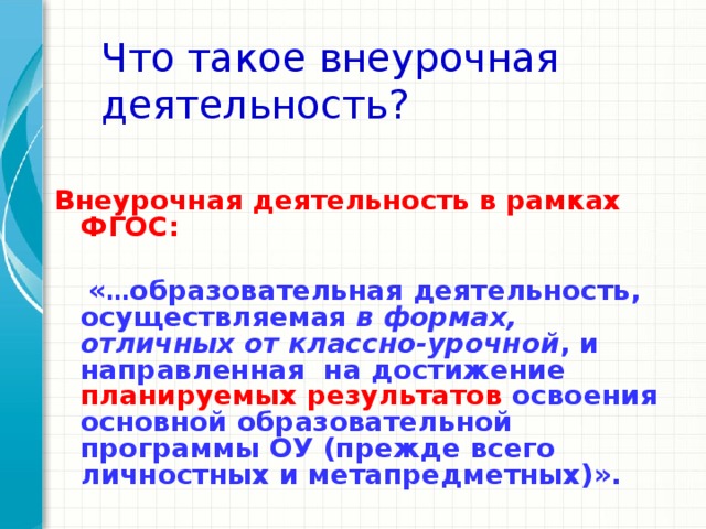 Что такое внеурочная деятельность?  Внеурочная деятельность в рамках ФГОС:   « … образовательная деятельность, осуществляемая в формах, отличных от классно-урочной , и направленная на достижение  планируемых результатов освоения основной образовательной программы ОУ (прежде всего личностных и метапредметных)».   