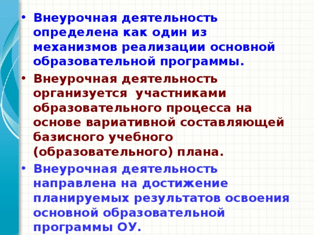 Внеурочная деятельность определена как один из механизмов реализации основной образовательной программы. Внеурочная деятельность организуется участниками образовательного процесса на основе вариативной составляющей базисного учебного (образовательного) плана. Внеурочная деятельность направлена на достижение планируемых результатов освоения основной образовательной программы ОУ. Формы внеурочной деятельности отличны от классно-урочных. 