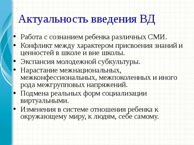 Актуальность введения ВД Работа с сознанием ребенка различных СМИ. Конфликт между характером присвоения знаний и ценностей в школе и вне школы. Экспансия молодежной субкультуры. Нарастание межнациональных, межконфессиональных, межпоколенных и иного рода межгрупповых напряжений. Подмена реальных форм социализации виртуальными. Изменения в системе отношения ребенка к окружающему миру, к людям, себе самому. 