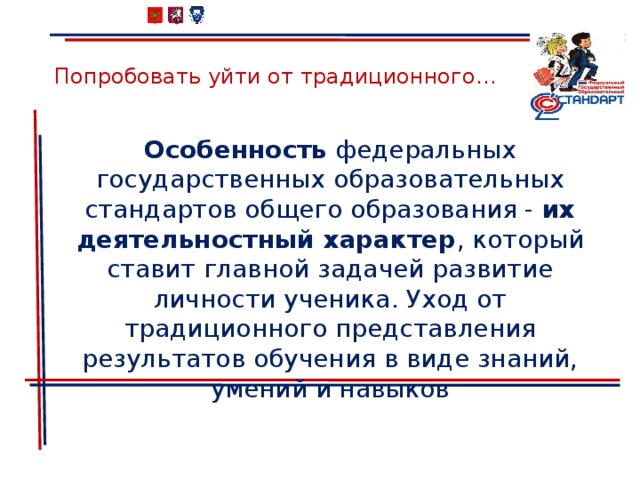 Попробовать уйти от традиционного… Особенность федеральных государственных образовательных стандартов общего образования - их деятельностный характер , который ставит главной задачей развитие личности ученика. Уход от традиционного представления результатов обучения в виде знаний, умений и навыков 