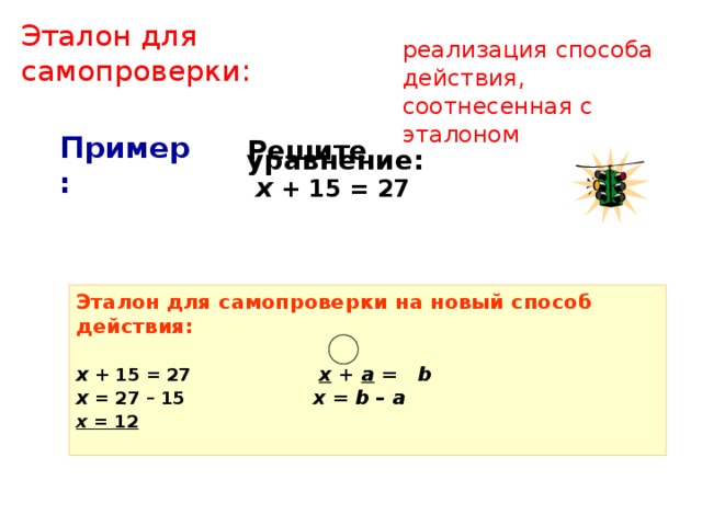 Эталон для самопроверки: реализация способа действия, соотнесенная с эталоном  Решите уравнение:  х + 15 = 27 Пример: Эталон для самопроверки на новый способ действия:  х  + 15 = 27 x + а = b х = 27 – 15 x = b – a х = 12   