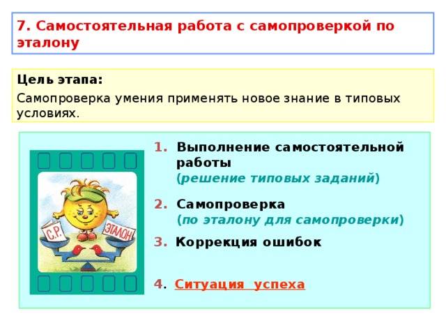 7. Самостоятельная работа с самопроверкой по эталону Цель этапа: Самопроверка умения применять новое знание в типовых условиях. 1. Выполнение самостоятельной работы   ( решение типовых заданий ) 2. Самопроверка  ( по эталону для самопроверки ) 3.  Коррекция ошибок 4 . Ситуация успеха 