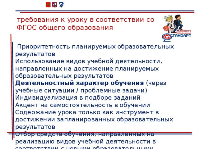 требования к уроку в соответствии со ФГОС общего образования  Приоритетность планируемых образовательных результатов Использование видов учебной деятельности, направленных на достижение планируемых образовательных результатов Деятельностный характер обучения (через учебные ситуации / проблемные задачи) Индивидуализация в подборе заданий Акцент на самостоятельность в обучении Содержание урока только как инструмент в достижении запланированных образовательных результатов Отбор средств обучения, направленных на реализацию видов учебной деятельности в соответствии с новыми образовательными результатами 