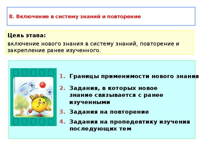 8. Включение в систему знаний и повторение Цель этапа: включение нового знания в систему знаний, повторение и закрепление ранее изученного. 1. Границы применимости нового знания 2. Задания, в которых новое  знание связывается с ранее изученными 3. Задания на повторение 4. Задания на пропедевтику изучения  последующих тем 