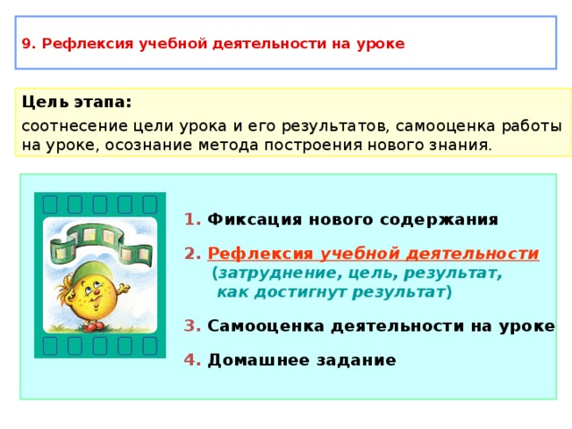 9. Рефлексия учебной деятельности на уроке Цель этапа: соотнесение цели урока и его результатов, самооценка работы на уроке, осознание метода построения нового знания. 1. Фиксация нового содержания 2.  Рефлексия учебной деятельности  ( затруднение, цель, результат,  как достигнут результат ) 3. Самооценка деятельности на уроке 4. Домашнее задание 