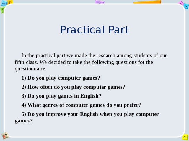 Practical Part In the practical part we made the research among students of our fifth class. We decided to take the following questions for the questionnaire. 1)  Do you play computer games? 2) How often do you play computer games? 3) Do you play games in English? 4) What genres of computer games do you prefer? 5)  Do you improve your English when you play computer games? 
