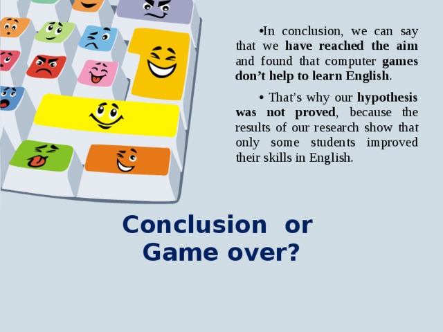 In conclusion, we can say that we have reached the aim and found that computer games don’t help to learn English .  That’s why our hypothesis was not proved , because the results of our research show that only some students improved their skills in English. Conclusion or  Game over?   