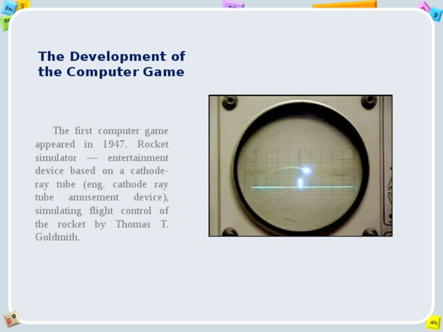 The Development of the Computer Game   The first computer game appeared in 1947. Rocket simulator — entertainment device based on a cathode-ray tube (eng. cathode ray tube amusement device), simulating flight control of the rocket by Thomas T. Goldmith. 