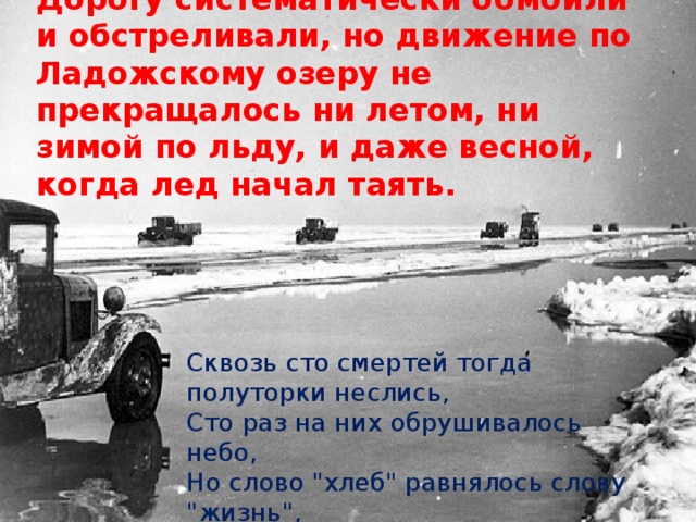 Дорогу систематически бомбили и обстреливали, но движение по Ладожскому озеру не прекращалось ни летом, ни зимой по льду, и даже весной, когда лед начал таять. Сквозь сто смертей тогда полуторки неслись,  Сто раз на них обрушивалось небо,  Но слово 