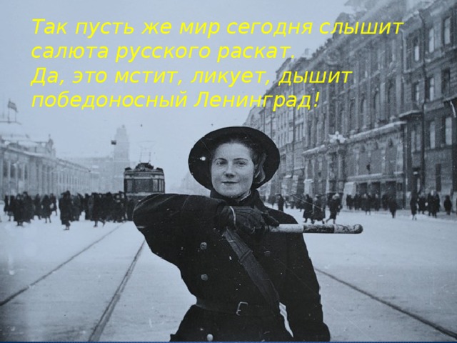 Так пусть же мир сегодня слышит  салюта русского раскат.  Да, это мстит, ликует, дышит  победоносный Ленинград!   