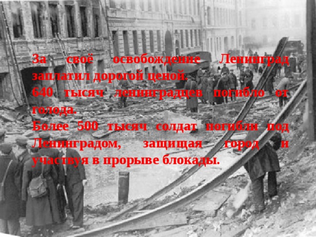За своё освобождение Ленинград заплатил дорогой ценой. 640 тысяч ленинградцев погибло от голода. Более 500 тысяч солдат погибли под Ленинградом, защищая город и участвуя в прорыве блокады.   