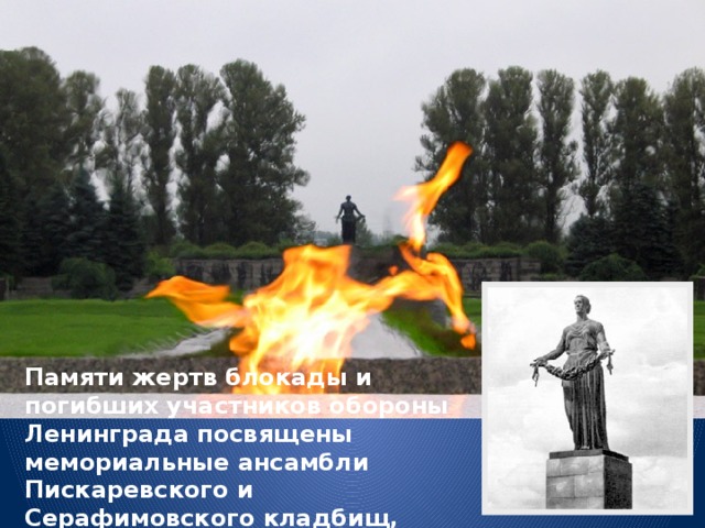 Памяти жертв блокады и погибших участников обороны Ленинграда посвящены мемориальные ансамбли Пискаревского и Серафимовского кладбищ, открыты памятники. 