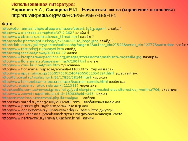 Использованная литература:  Бирюкова А.А., Синицина Е.И.  Начальная школа (справочник школьника)  http://ru.wikipedia.org/wiki/%CE%E0%E7%E8%F1 Фото http://o6oi.ru/main.php/wallpapers/nature/desert/?g2_page=4 слайд 4 http ://www.o-prirode.com/photo/37-0-1627 слайд 6 http://www.abctours.ru/static/oae_klimat.html слайд 7 http://cache.photosight.ru/img/c/a25/3822532_large.jpeg слайд 8 http://club.foto.ru/gallery/photos/author.php?page=2&author_id=21503&series_id=12377&sort=date слайд 9 http://www.rastitelnyj.ru/pustyni.htm слайд 11 http://snegopad.net/news/2008-04-17 оазис http://www.biosphere-expeditions.org/images/stories/oman/arabian%20gazelle.jpg джейран http://www.floranimal.ru/pages/animal/k/190.html кулан http://www.chus.briit.net/tush.htm тушканчик http://www.floranimal.ru/pages/animal/v/1160.html Серый варан http://www.apus.ru/site.xp/055057056124049055051050124.html ушастый ёж http://foto.mail.ru/mail/schurik.56/17829/18144.html каракал http://www.fohn.net/camel-pictures-facts/bactrian-camels.html верблюд http://dic.academic.ru/dic.nsf/ruwiki/1110387 черепаха http://zoolife.com.ua/novosti/press-relizy/yad-skorpiona-mozhet-stat-alternativoj-morfinu/706/ скорпион http://www.zoovet.ru/petfoto.php?id=18083&pid=363 геккон http://animaltime.ru/mammal.php?id=saigac сайгак http://sbes.narod.ru/Mong2008/M08Part8.htm верблюжья колючка http://www.photosight.ru/photos/2204954/ кермек http://www.ecosystema.ru/08nature/world/77uae/32.htm джузгун http://images.yandex.ru/yandsearch?rpt=simage&text=саксаул фото http://www.nartravnik.ru/Trava/K/Kachim.html качим