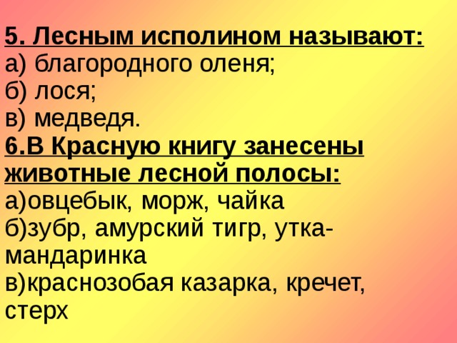 5. Лесным исполином называют:  а) благородного оленя;  б) лося;  в) медведя.  6. В Красную книгу занесены животные лесной полосы:  а)овцебык, морж, чайка  б)зубр, амурский тигр, утка-мандаринка  в)краснозобая казарка, кречет, стерх