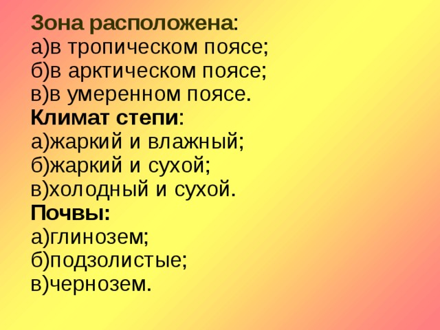 Зона расположена : а)в тропическом поясе; б)в арктическом поясе; в)в умеренном поясе. Климат степи : а)жаркий и влажный; б)жаркий и сухой; в)холодный и сухой. Почвы: а)глинозем; б)подзолистые; в)чернозем.