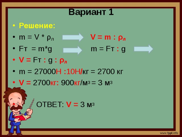 Вариант 1 Решение: m = V * ρ л  V = m : ρ л  Fт = m*g m = Fт : g V = Fт : g : ρ л  m = 27000 H  : 10H / кг = 2700 кг V = 2700 кг : 900 кг /м 3 = 3 м 3  ОТВЕТ: V = 3 м 3  