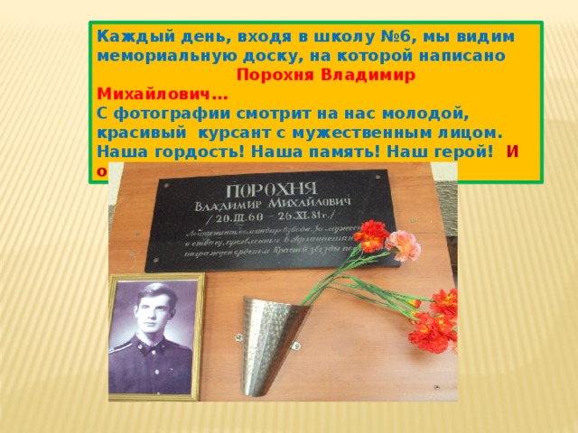 Каждый день, входя в школу №6, мы видим мемориальную доску, на которой написано   Порохня Владимир Михайлович… С фотографии смотрит на нас молодой, красивый курсант с мужественным лицом. Наша гордость! Наша память! Наш герой! И он учился в нашей школе… 
