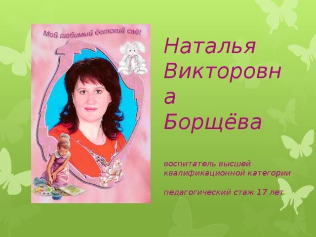 Наталья Викторовна  Борщёва   воспитатель высшей  квалификационной категории   педагогический стаж 17 лет    