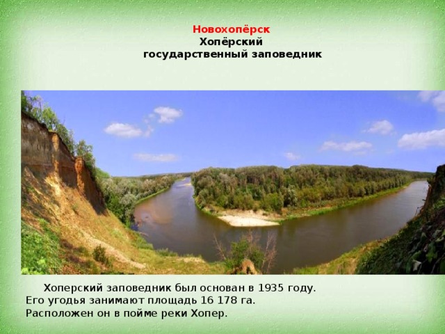 Новохопёрск   Хопёрский  государственный заповедник  Хоперский заповедник был основан в 1935 году.  Его угодья занимают площадь 16 178 га.  Расположен он в пойме реки Хопер.   