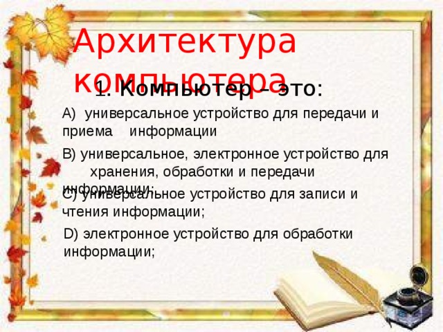 Архитектура компьютера 1. Компьютер – это: A)  универсальное устройство для передачи и приема информации B) универсальное, электронное устройство для хранения, обработки и передачи информации ; C) универсальное устройство для записи и чтения информации; D) электронное устройство для обработки информации; 