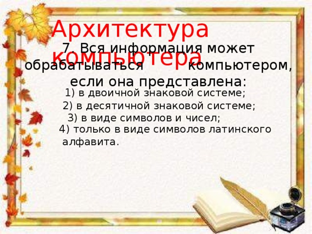 Архитектура компьютера 7. Вся информация может обрабатываться компьютером, если она представлена: 1) в двоичной знаковой системе; 2) в десятичной знаковой системе; 3) в виде символов и чисел; 4) только в виде символов латинского  алфавита. 