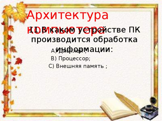 Архитектура компьютера 11.В каком устройстве ПК производится обработка информации: A) Дисплей ; B) Процессор; С) Внешняя память ; 