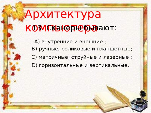 Архитектура компьютера 13. Сканеры бывают: A) внутренние и внешние ; B) ручные, роликовые и планшетные; С) матричные, струйные и лазерные ; D) горизонтальные и вертикальные. 