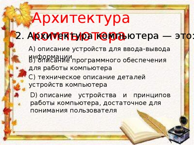 Архитектура компьютера 2. Архитектура компьютера — это: A) описание устройств для ввода-вывода информации B) описание программного обеспечения для работы компьютера C) техническое описание деталей устройств компьютера D) описание   устройства   и   принципов   работы компьютера, достаточное для понимания пользователя 