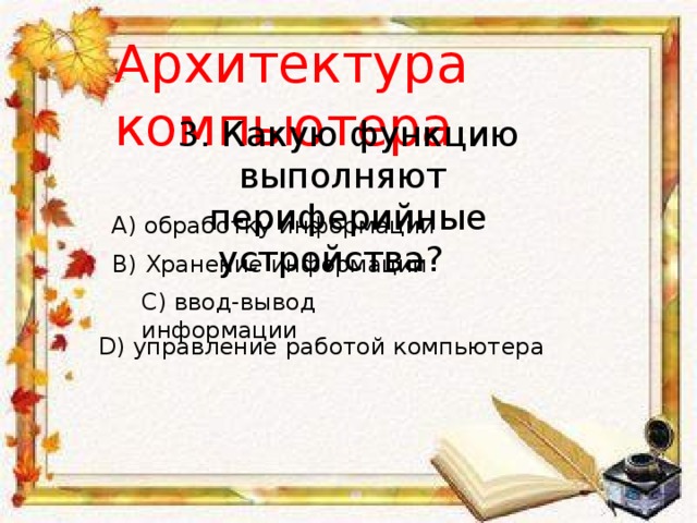 Архитектура компьютера 3. Какую функцию выполняют периферийные устройства?      A) обработку информации B) Хранение информации C) ввод-вывод информации D) управление работой компьютера 