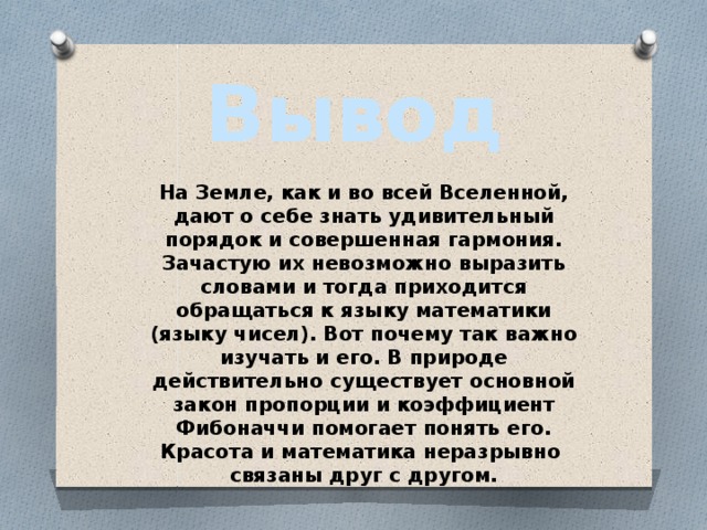 Вывод На Земле, как и во всей Вселенной, дают о себе знать удивительный порядок и совершенная гармония. Зачастую их невозможно выразить словами и тогда приходится обращаться к языку математики (языку чисел). Вот почему так важно изучать и его. В природе действительно существует основной закон пропорции и коэффициент Фибоначчи помогает понять его. Красота и математика неразрывно связаны друг с другом. 