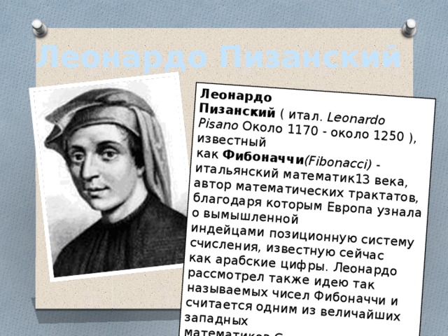 Леонардо Пизанский  ( итал.  Leonardo Pisano  Около 1170 - около 1250 ), известный как  Фибоначчи (Fibonacci)  - итальянский математик13 века, автор математических трактатов, благодаря которым Европа узнала о вымышленной индейцами позиционную систему счисления, известную сейчас как арабские цифры. Леонардо рассмотрел также идею так называемых чисел Фибоначчи и считается одним из величайших западных математиков Средневековья. Леонардо Пизанский 