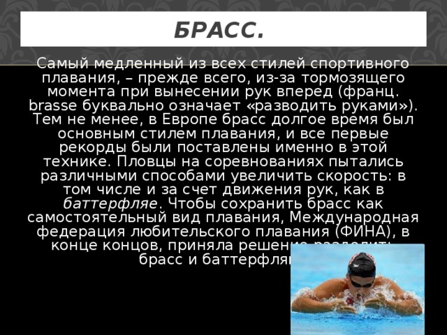 БРАСС.  Самый медленный из всех стилей спортивного плавания, – прежде всего, из-за тормозящего момента при вынесении рук вперед (франц. brasse буквально означает «разводить руками»). Тем не менее, в Европе брасс долгое время был основным стилем плавания, и все первые рекорды были поставлены именно в этой технике. Пловцы на соревнованиях пытались различными способами увеличить скорость: в том числе и за счет движения рук, как в баттерфляе . Чтобы сохранить брасс как самостоятельный вид плавания, Международная федерация любительского плавания (ФИНА), в конце концов, приняла решение разделить брасс и баттерфляй. 