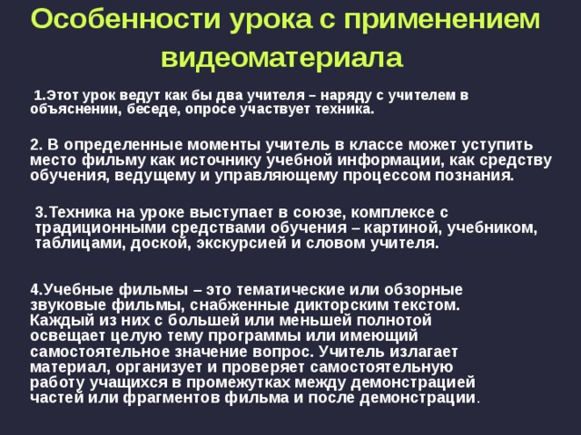 Особенности урока с применением видеоматериала   1.Этот урок ведут как бы два учителя – наряду с учителем в объяснении, беседе, опросе участвует техника.  2. В определенные моменты учитель в классе может уступить место фильму как источнику учебной информации, как средству обучения, ведущему и управляющему процессом познания.  3.Техника на уроке выступает в союзе, комплексе с традиционными средствами обучения – картиной, учебником, таблицами, доской, экскурсией и словом учителя.  4.Учебные фильмы – это тематические или обзорные звуковые фильмы, снабженные дикторским текстом. Каждый из них с большей или меньшей полнотой освещает целую тему программы или имеющий самостоятельное значение вопрос. Учитель излагает материал, организует и проверяет самостоятельную работу учащихся в промежутках между демонстрацией частей или фрагментов фильма и после демонстрации . 