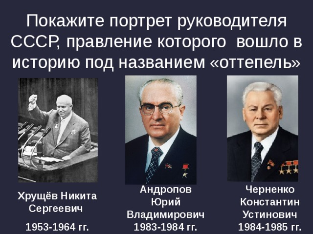 Покажите портрет руководителя СССР, правление которого вошло в историю под названием «оттепель» Андропов Юрий Владимирович 1983-1984 гг. Черненко Константин Устинович 1984-1985 гг. Хрущёв Никита Сергеевич 1953-1964 гг. 