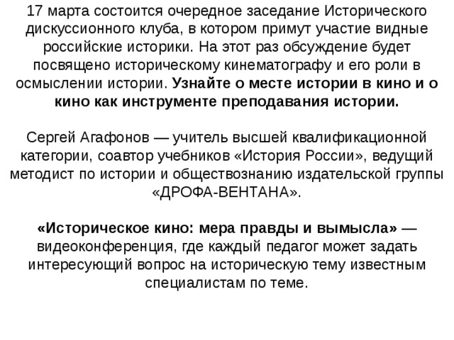 17 марта состоится очередное заседание Исторического дискуссионного клуба, в котором примут участие видные российские историки. На этот раз обсуждение будет посвящено историческому кинематографу и его роли в осмыслении истории. Узнайте о месте истории в кино и о кино как инструменте преподавания истории.   Сергей Агафонов — учитель высшей квалификационной категории, соавтор учебников «История России», ведущий методист по истории и обществознанию издательской группы «ДРОФА-ВЕНТАНА».   «Историческое кино: мера правды и вымысла»  — видеоконференция, где каждый педагог может задать интересующий вопрос на историческую тему известным специалистам по теме.    