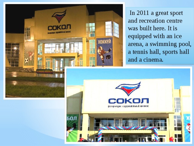  In 2011 a great sport and recreation centre was built here. It is equipped with an ice arena, a swimming pool, a tennis hall, sports hall and a cinema. 