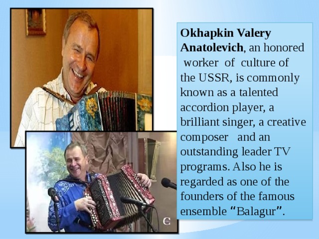Okhapkin Valery Anatolevich , an honored worker of culture of the USSR, is commonly known as a talented accordion player, a brilliant singer, a creative composer and an outstanding leader TV programs. Also he is regarded as one of the founders of the famous ensemble “ Balagur ” . 