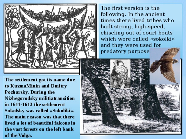 The first version is the following. In the ancient times there lived tribes who built strong, high-speed, chiseling out of court boats which were called «sokolki» and they were used for predatory purposes. The settlement got its name due to KuzmaMinin and Dmitry Pozharsky. During the Nizhegorodsky militiatransition in 1611-1613 the settlement Sokolsky was called «Sokoliki». The main reason was that there lived a lot of beautiful falcons in the vast forests on the left bank of the Volga. 