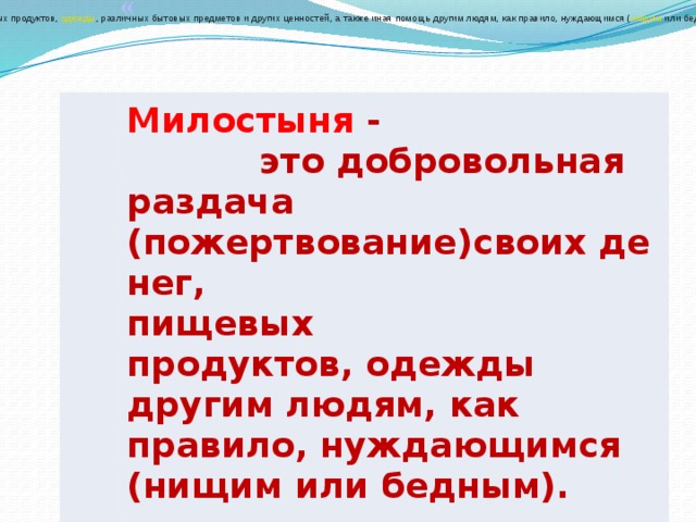 Подая́ние (ми́лостыня)  — добровольная раздача ( пожертвование ) своих  денег ,  пищевых продуктов ,  одежды , различных бытовых предметов и других ценностей, а также иная помощь другим людям, как правило, нуждающимся ( нищим  или бедным). Как правило, акт подаяния совершается по моральным и религиозным причина м: Милостыня - это добровольная раздача (пожертвование)своих денег,  пищевых продуктов, одежды другим людям, как правило, нуждающимся (нищим или бедным).   (Википедия) 