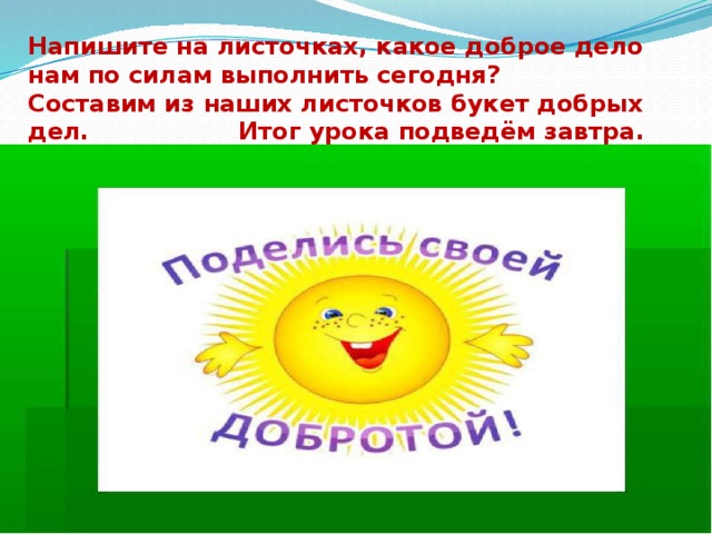 Напишите на листочках, какое доброе дело нам по силам выполнить сегодня? Составим из наших листочков букет добрых дел. Итог урока подведём завтра. 